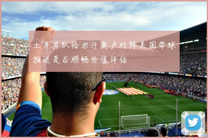 土耳其队恰尔汗奥卢对阵美国带球推进是否顺畅价值评估