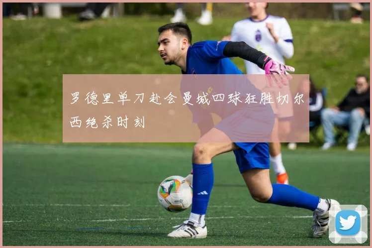罗德里单刀赴会曼城四球狂胜切尔西绝杀时刻