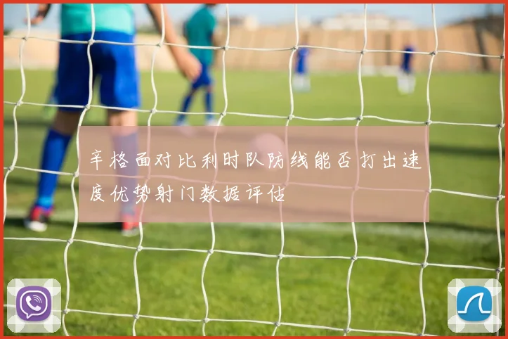 辛格面对比利时队防线能否打出速度优势射门数据评估