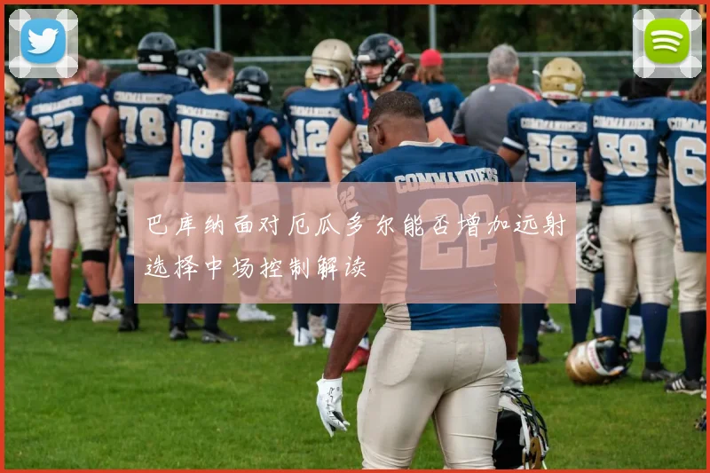 巴库纳面对厄瓜多尔能否增加远射选择中场控制解读