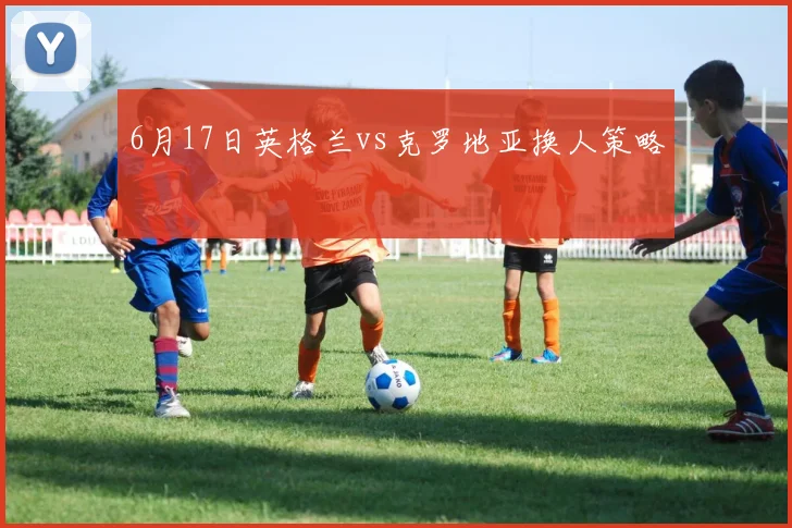 6月17日英格兰vs克罗地亚换人策略