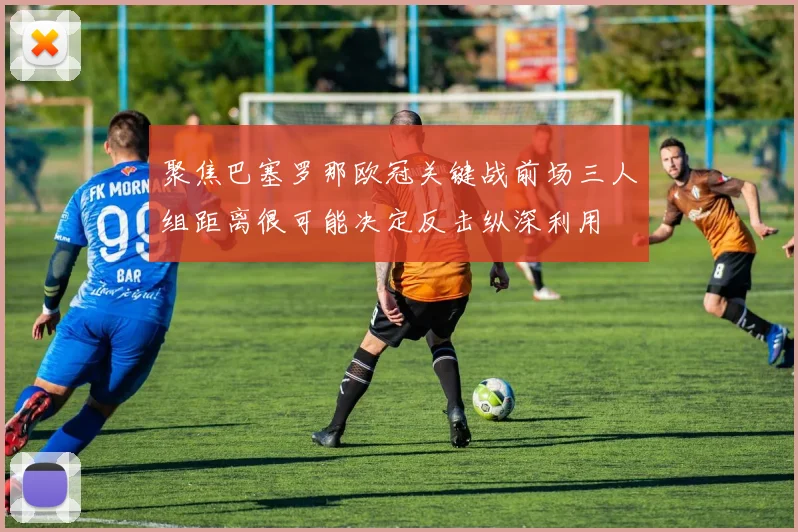 聚焦巴塞罗那欧冠关键战前场三人组距离很可能决定反击纵深利用