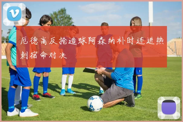 厄德高反抢造球阿森纳补时连进热刺宿命对决
