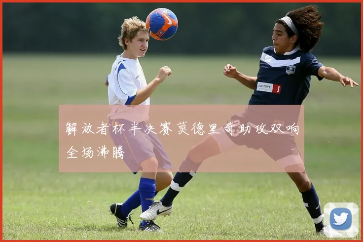 解放者杯半决赛莫德里奇助攻双响全场沸腾