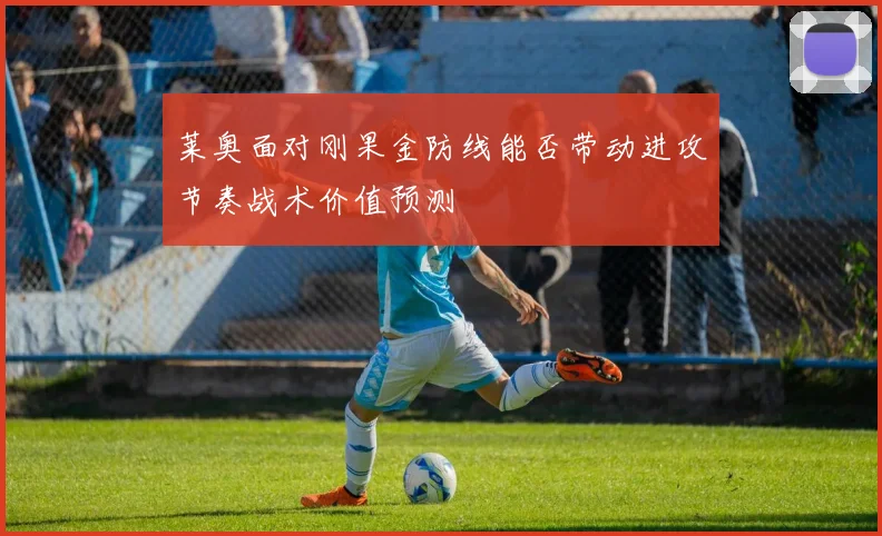 莱奥面对刚果金防线能否带动进攻节奏战术价值预测