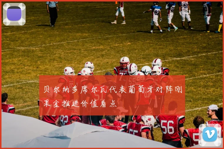 贝尔纳多席尔瓦代表葡萄牙对阵刚果金推进价值看点