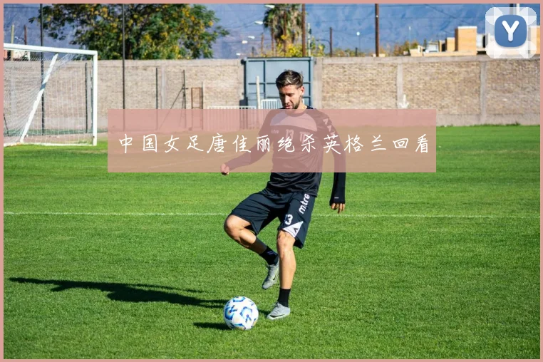 中国女足唐佳丽绝杀英格兰回看