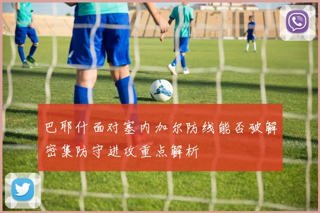巴耶什面对塞内加尔防线能否破解密集防守进攻重点解析