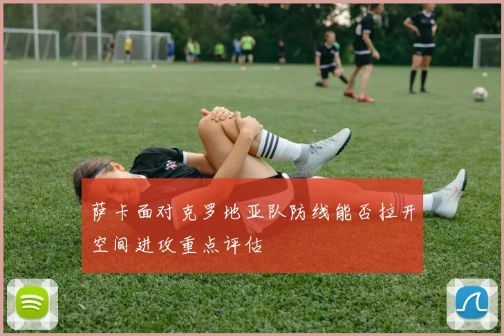 萨卡面对克罗地亚队防线能否拉开空间进攻重点评估