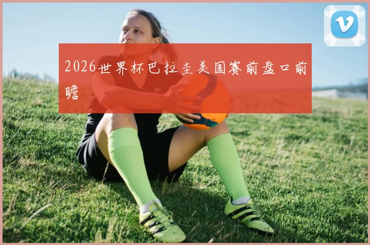 2026世界杯巴拉圭美国赛前盘口前瞻