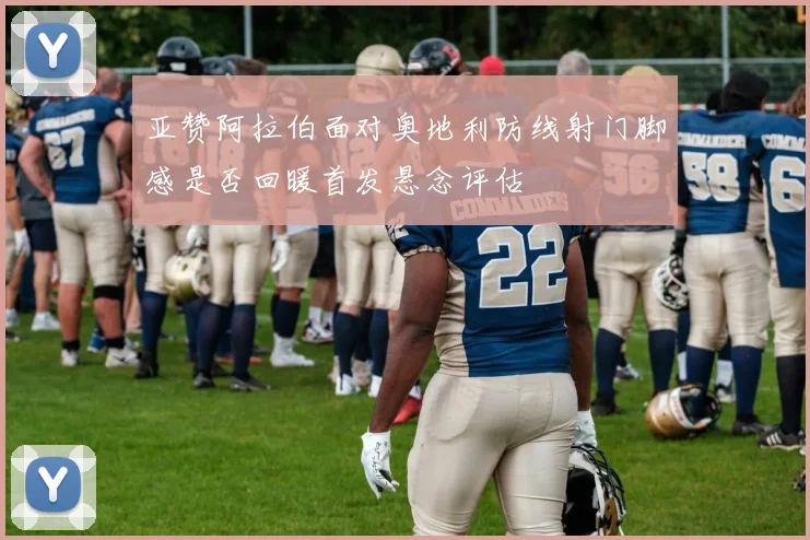 亚赞阿拉伯面对奥地利防线射门脚感是否回暖首发悬念评估