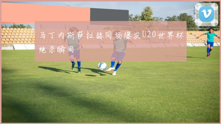 马丁内斯萨拉赫同场爆发U20世界杯绝杀瞬间
