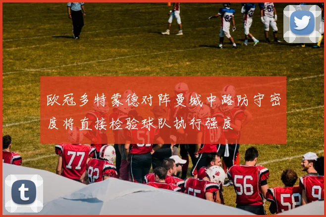 欧冠多特蒙德对阵曼城中路防守密度将直接检验球队执行强度