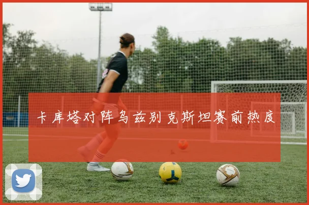 卡库塔对阵乌兹别克斯坦赛前热度
