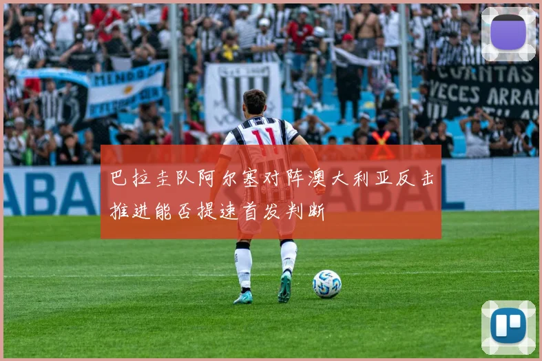 巴拉圭队阿尔塞对阵澳大利亚反击推进能否提速首发判断