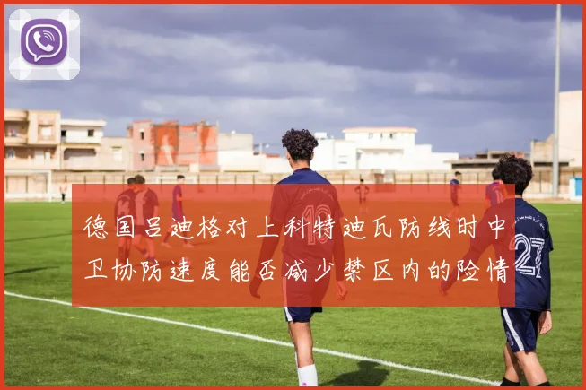 德国吕迪格对上科特迪瓦防线时中卫协防速度能否减少禁区内的险情