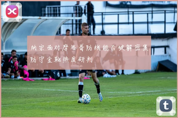 纳宗面对摩洛哥防线能否破解密集防守金靴热度研判