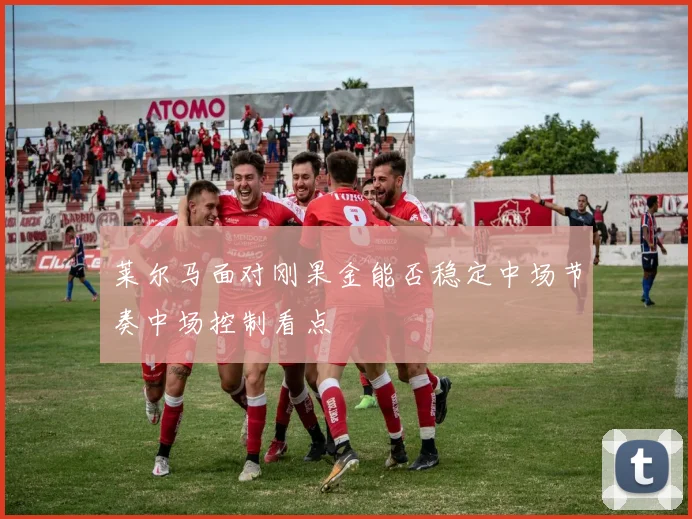 莱尔马面对刚果金能否稳定中场节奏中场控制看点