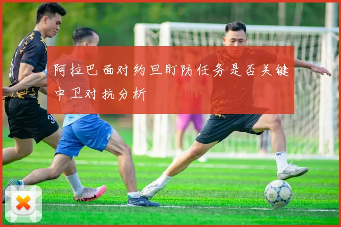 阿拉巴面对约旦盯防任务是否关键中卫对抗分析