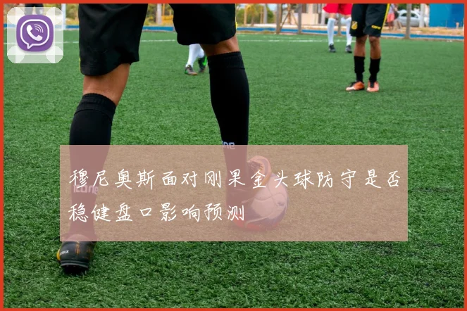 穆尼奥斯面对刚果金头球防守是否稳健盘口影响预测