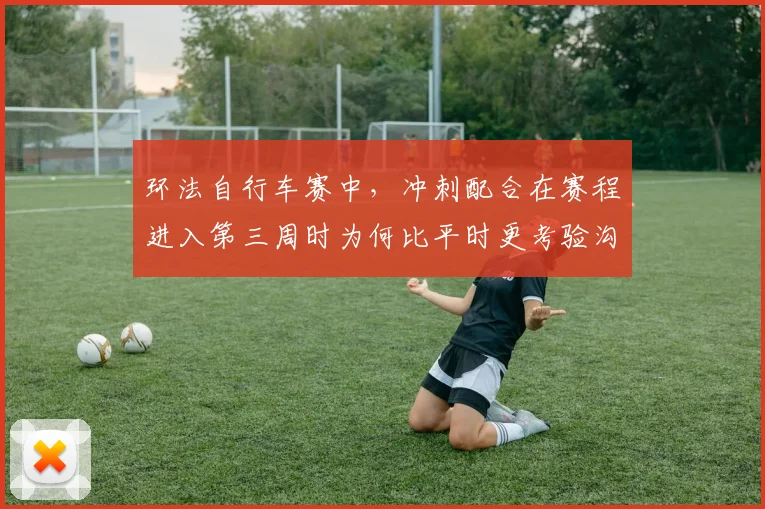 环法自行车赛中，冲刺配合在赛程进入第三周时为何比平时更考验沟通