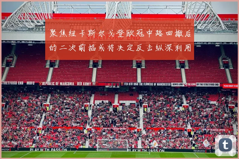 聚焦纽卡斯尔戈登欧冠中路回撤后的二次前插或将决定反击纵深利用