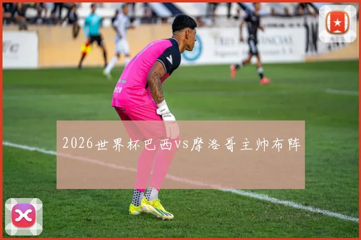 2026世界杯巴西vs摩洛哥主帅布阵