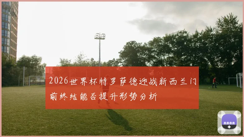 2026世界杯特罗萨德迎战新西兰门前终结能否提升形势分析