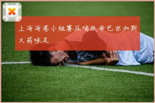 上海海港小组赛压哨改命巴尔加斯火药味足