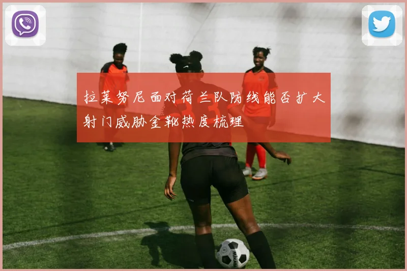 拉莱努尼面对荷兰队防线能否扩大射门威胁金靴热度梳理