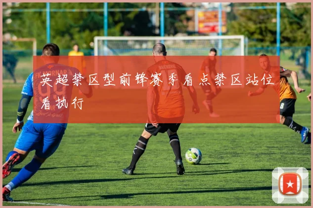 英超禁区型前锋赛季看点禁区站位看执行