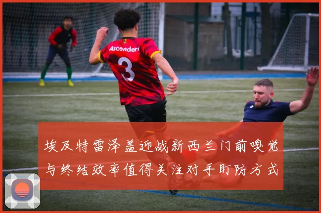 埃及特雷泽盖迎战新西兰门前嗅觉与终结效率值得关注对手盯防方式