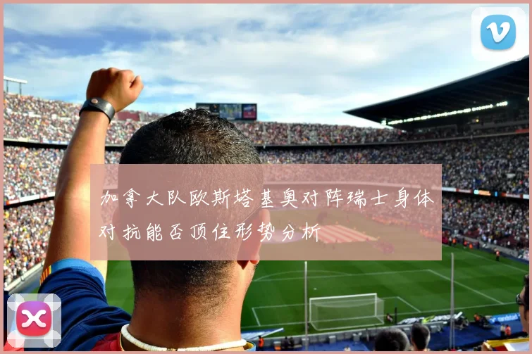 加拿大队欧斯塔基奥对阵瑞士身体对抗能否顶住形势分析